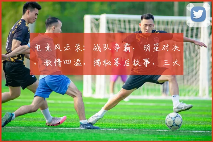 电竞风云录：战队争霸，明星对决，激情四溢，揭秘幕后故事，三大看点不容错过