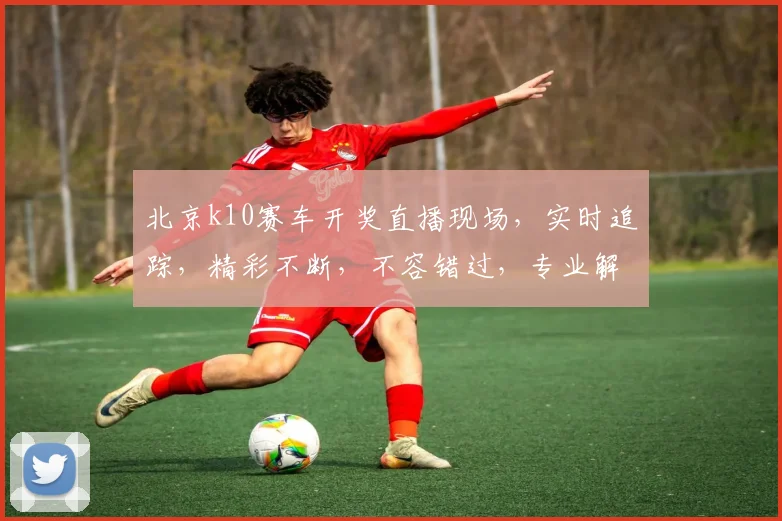 北京k10赛车开奖直播现场，实时追踪，精彩不断，不容错过，专业解析，一网打尽