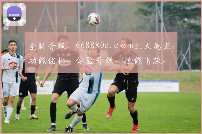 全新升级，668880c.cσm三大亮点，功能优化，体验升级，性能飞跃，三大亮点呈现