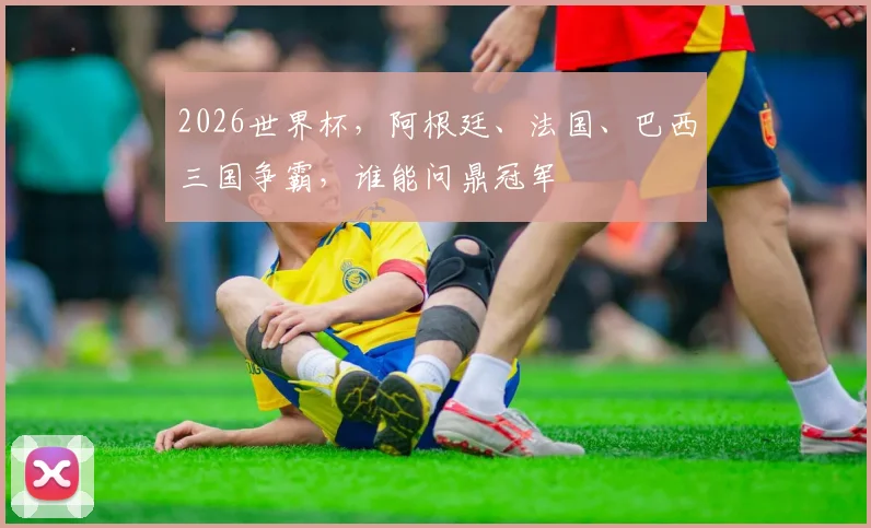 2026世界杯，阿根廷、法国、巴西三国争霸，谁能问鼎冠军